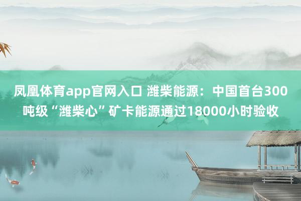 凤凰体育app官网入口 潍柴能源：中国首台300吨级“潍柴心”矿卡能源通过18000小时验收