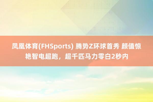凤凰体育(FHSports) 腾势Z环球首秀 颜值惊艳智电超跑，超千匹马力零白2秒内