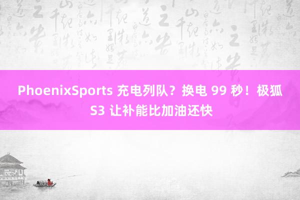 PhoenixSports 充电列队？换电 99 秒！极狐 S3 让补能比加油还快