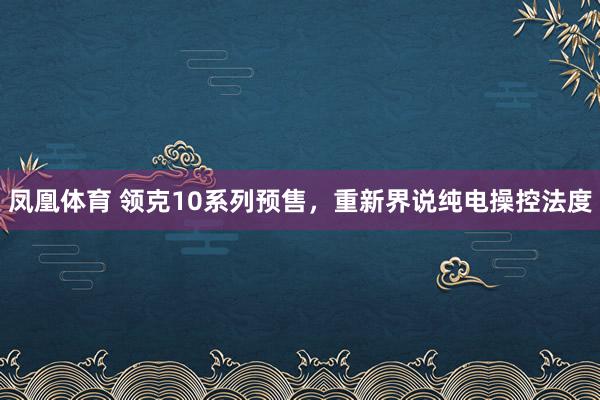 凤凰体育 领克10系列预售，重新界说纯电操控法度