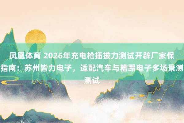 凤凰体育 2026年充电枪插拔力测试开辟厂家保举指南：苏州皆力电子，适配汽车与糟蹋电子多场景测试