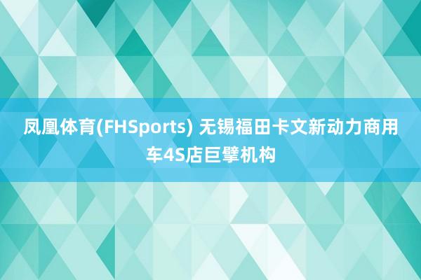 凤凰体育(FHSports) 无锡福田卡文新动力商用车4S店巨擘机构