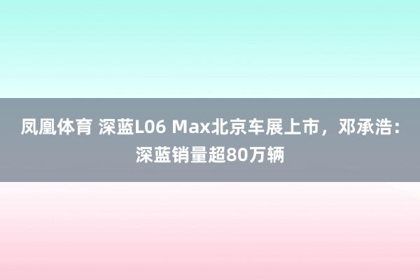 凤凰体育 深蓝L06 Max北京车展上市，邓承浩：深蓝销量超80万辆