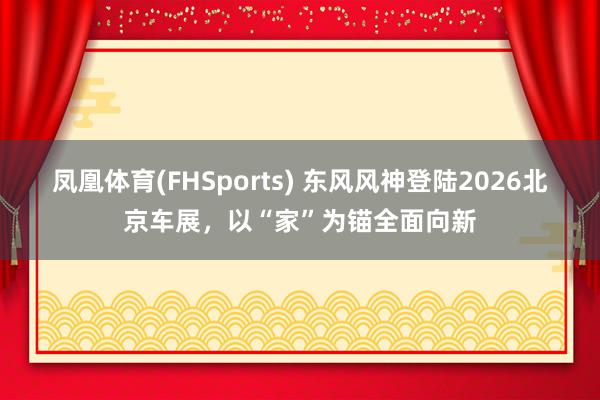 凤凰体育(FHSports) 东风风神登陆2026北京车展，以“家”为锚全面向新