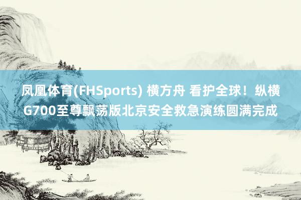 凤凰体育(FHSports) 横方舟 看护全球！纵横G700至尊飘荡版北京安全救急演练圆满完成