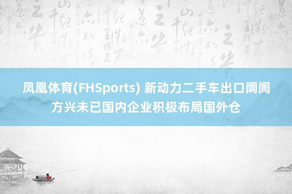凤凰体育(FHSports) 新动力二手车出口阛阓方兴未已国内企业积极布局国外仓