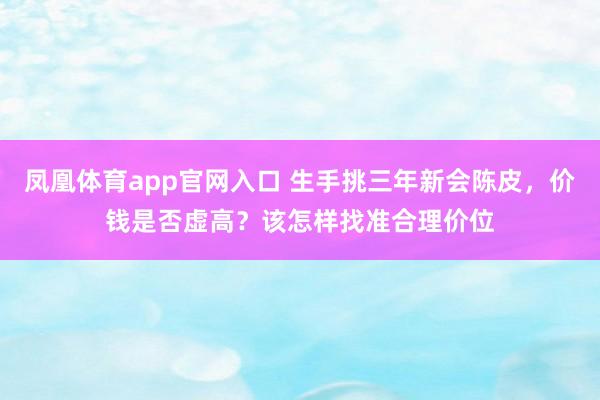 凤凰体育app官网入口 生手挑三年新会陈皮，价钱是否虚高？该怎样找准合理价位