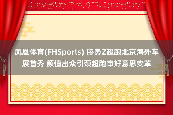 凤凰体育(FHSports) 腾势Z超跑北京海外车展首秀 颜值出众引颈超跑审好意思变革