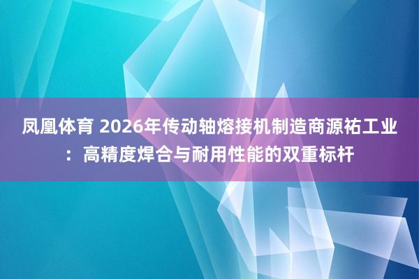 凤凰体育 2026年传动轴熔接机制造商源祐工业：高精度焊合与耐用性能的双重标杆