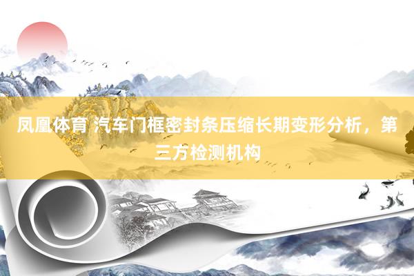 凤凰体育 汽车门框密封条压缩长期变形分析，第三方检测机构