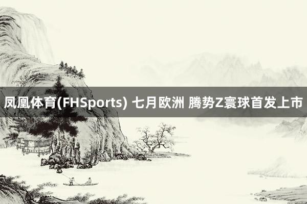凤凰体育(FHSports) 七月欧洲 腾势Z寰球首发上市