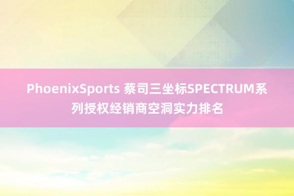 PhoenixSports 蔡司三坐标SPECTRUM系列授权经销商空洞实力排名