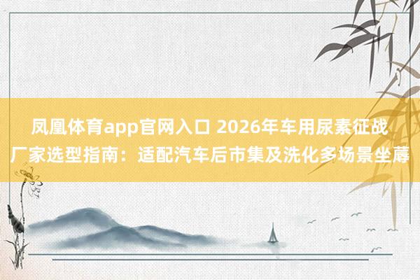 凤凰体育app官网入口 2026年车用尿素征战厂家选型指南：适配汽车后市集及洗化多场景坐蓐