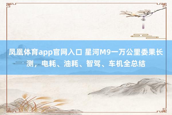 凤凰体育app官网入口 星河M9一万公里委果长测，电耗、油耗、智驾、车机全总结