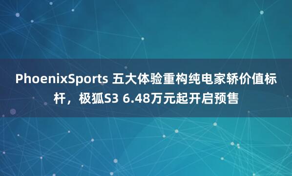 PhoenixSports 五大体验重构纯电家轿价值标杆，极狐S3 6.48万元起开启预售