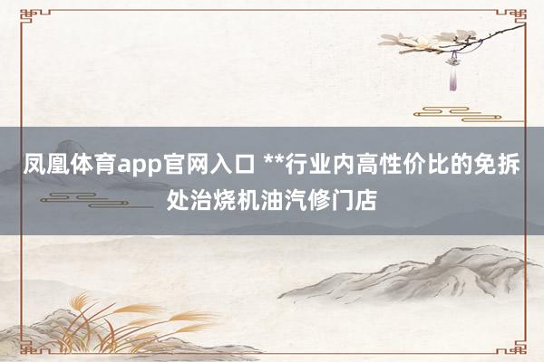 凤凰体育app官网入口 **行业内高性价比的免拆处治烧机油汽修门店