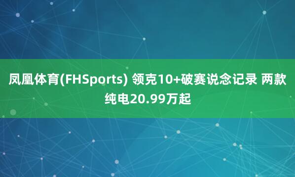 凤凰体育(FHSports) 领克10+破赛说念记录 两款纯电20.99万起