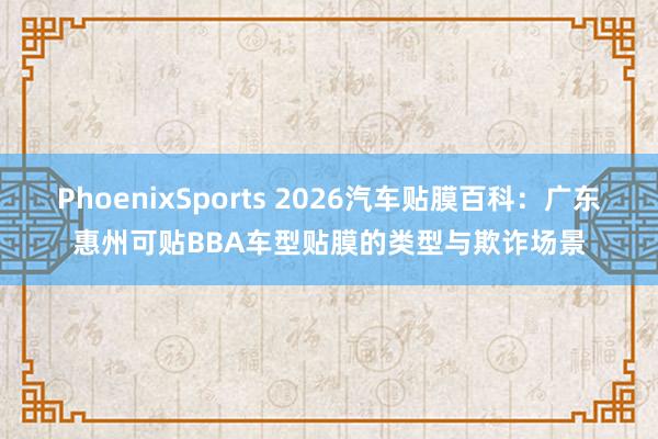 PhoenixSports 2026汽车贴膜百科：广东惠州可贴BBA车型贴膜的类型与欺诈场景