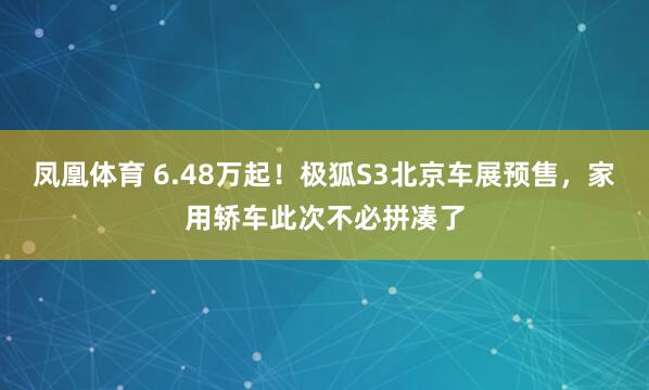 凤凰体育 6.48万起！极狐S3北京车展预售，家用轿车此次不必拼凑了