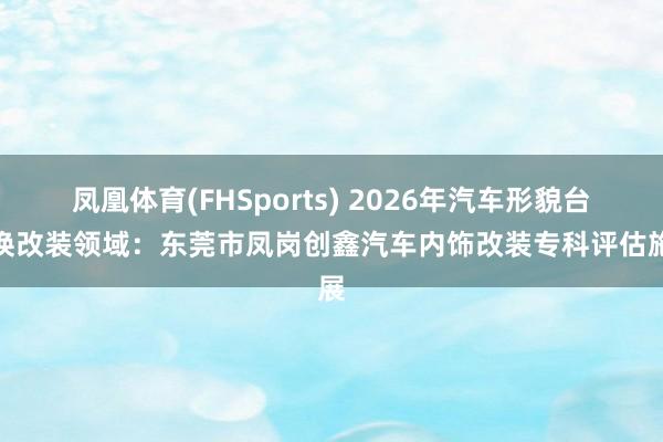 凤凰体育(FHSports) 2026年汽车形貌台改换改装领域：东莞市凤岗创鑫汽车内饰改装专科评估施展