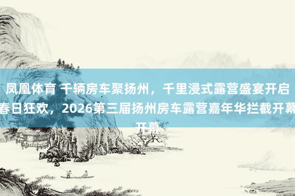 凤凰体育 千辆房车聚扬州，千里浸式露营盛宴开启春日狂欢，2026第三届扬州房车露营嘉年华拦截开幕