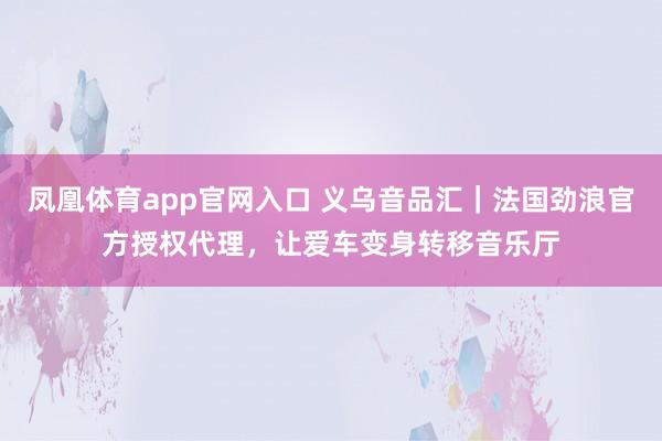 凤凰体育app官网入口 义乌音品汇｜法国劲浪官方授权代理，让爱车变身转移音乐厅