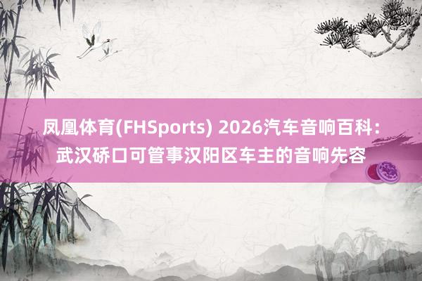 凤凰体育(FHSports) 2026汽车音响百科：武汉硚口可管事汉阳区车主的音响先容