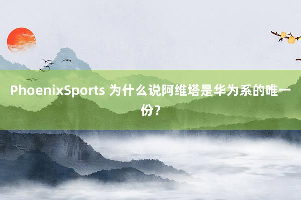 PhoenixSports 为什么说阿维塔是华为系的唯一份？