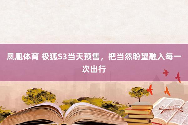 凤凰体育 极狐S3当天预售，把当然盼望融入每一次出行