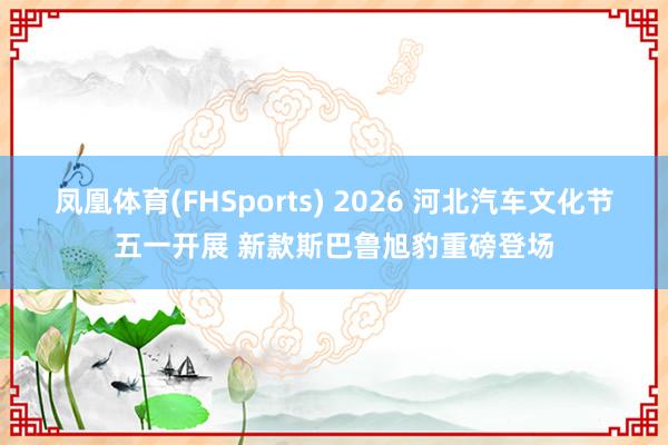 凤凰体育(FHSports) 2026 河北汽车文化节五一开展 新款斯巴鲁旭豹重磅登场