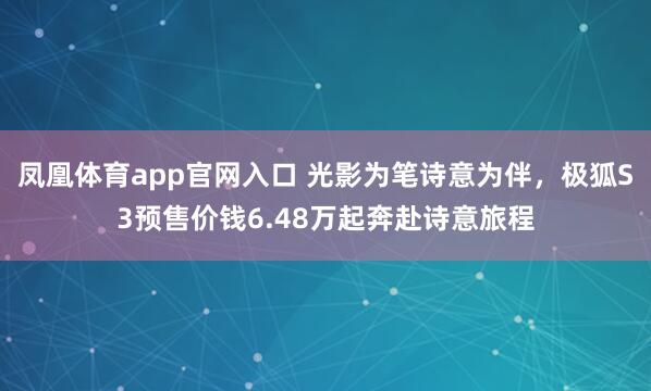 凤凰体育app官网入口 光影为笔诗意为伴，极狐S3预售价钱6.48万起奔赴诗意旅程