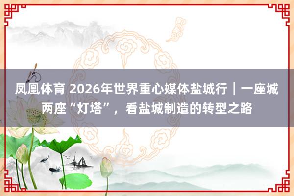 凤凰体育 2026年世界重心媒体盐城行｜一座城两座“灯塔”，看盐城制造的转型之路