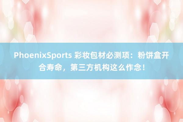 PhoenixSports 彩妆包材必测项：粉饼盒开合寿命，第三方机构这么作念！