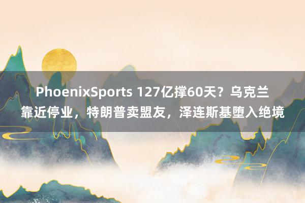 PhoenixSports 127亿撑60天？乌克兰靠近停业，特朗普卖盟友，泽连斯基堕入绝境