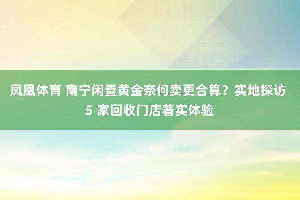 凤凰体育 南宁闲置黄金奈何卖更合算？实地探访 5 家回收门店着实体验