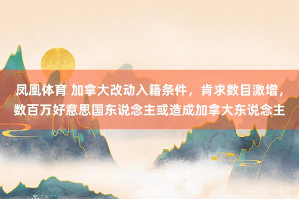 凤凰体育 加拿大改动入籍条件，肯求数目激增，数百万好意思国东说念主或造成加拿大东说念主
