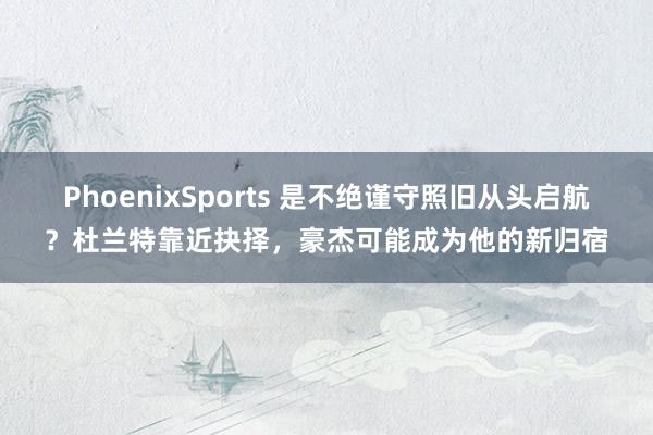 PhoenixSports 是不绝谨守照旧从头启航？杜兰特靠近抉择，豪杰可能成为他的新归宿