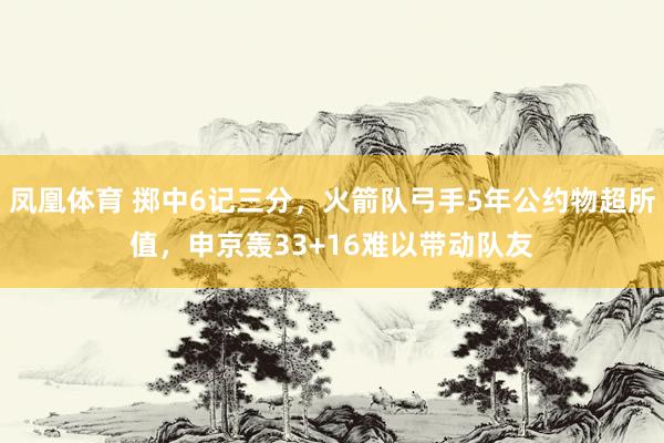 凤凰体育 掷中6记三分，火箭队弓手5年公约物超所值，申京轰33+16难以带动队友
