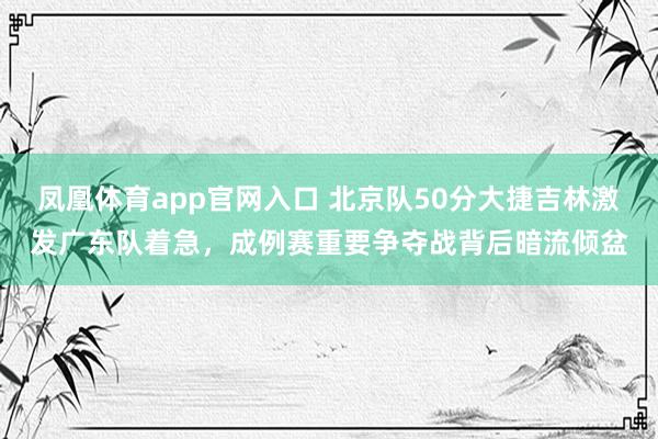 凤凰体育app官网入口 北京队50分大捷吉林激发广东队着急，成例赛重要争夺战背后暗流倾盆