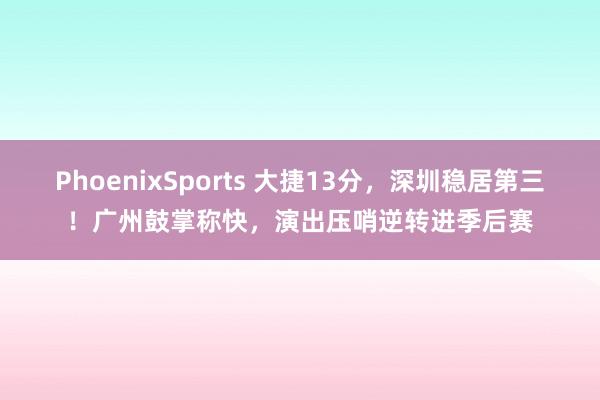 PhoenixSports 大捷13分，深圳稳居第三！广州鼓掌称快，演出压哨逆转进季后赛