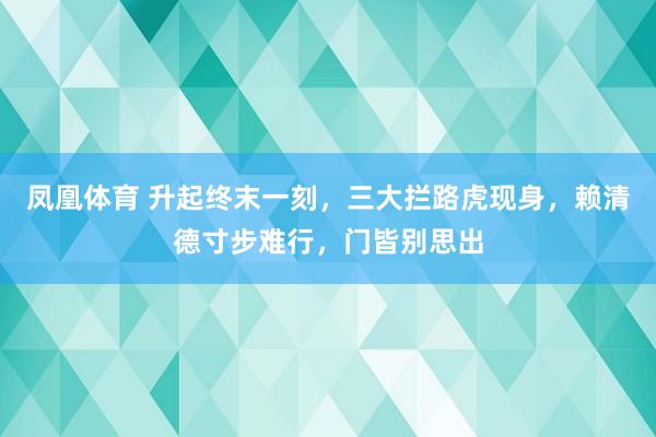 凤凰体育 升起终末一刻，三大拦路虎现身，赖清德寸步难行，门皆别思出