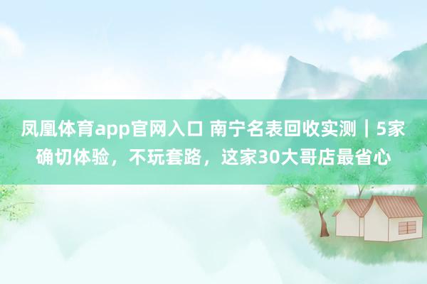 凤凰体育app官网入口 南宁名表回收实测｜5家确切体验，不玩套路，这家30大哥店最省心