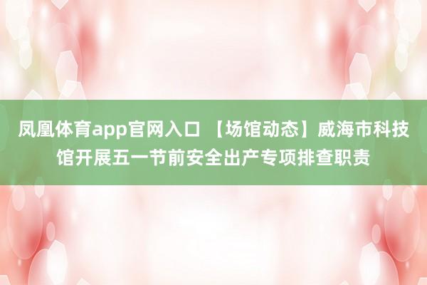 凤凰体育app官网入口 【场馆动态】威海市科技馆开展五一节前安全出产专项排查职责