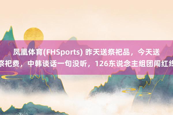 凤凰体育(FHSports) 昨天送祭祀品，今天送祭祀费，中韩谈话一句没听，126东说念主组团闯红线