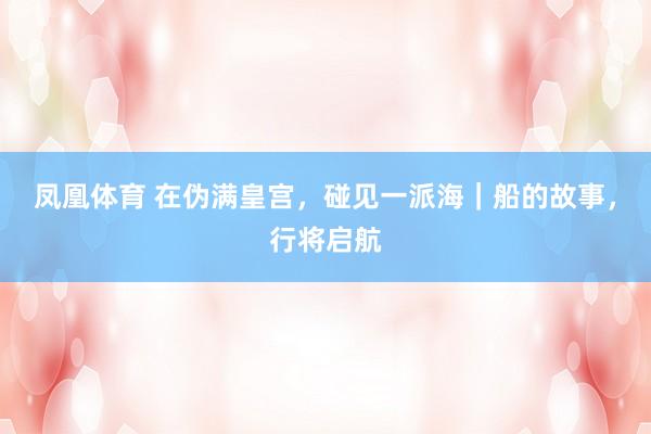 凤凰体育 在伪满皇宫，碰见一派海｜船的故事，行将启航