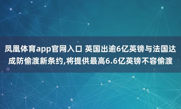 凤凰体育app官网入口 英国出逾6亿英镑与法国达成防偷渡新条约,将提供最高6.6亿英镑不容偷渡