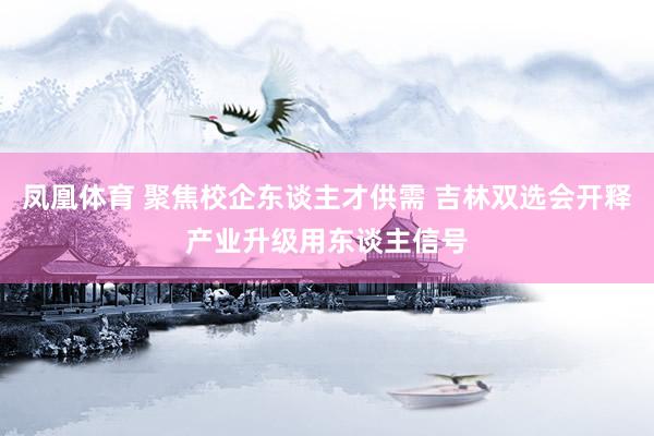 凤凰体育 聚焦校企东谈主才供需 吉林双选会开释产业升级用东谈主信号