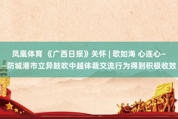 凤凰体育 《广西日报》关怀 | 歌如海 心连心——防城港市立异鼓吹中越体裁交流行为得到积极收效