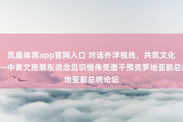 凤凰体育app官网入口 对话外洋视线，共筑文化异日 ——中青文施展东说念见识恒伟受邀干预克罗地亚前总统论坛