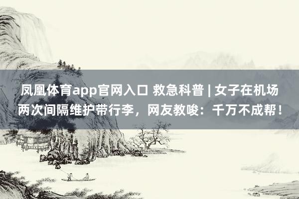 凤凰体育app官网入口 救急科普 | 女子在机场两次间隔维护带行李，网友教唆：千万不成帮！